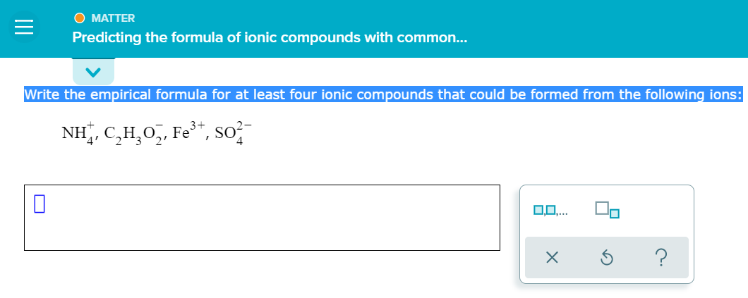 О МАТТER
Predicting the formula of ionic compounds with common...
Write the empirical formula for at least four ionic compounds that could be formed from the following ions:
NH, C,H,0,, Fe*, so;-
O0,..
