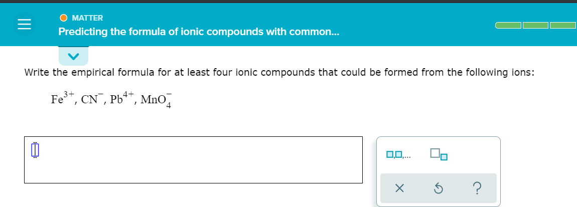O MATTER
Predicting the formula of ionic compounds with common...
Write the empirical formula for at least four ionic compounds that could be formed from the following ions:
Fe*, CN¯, Pb**, MnO̟
0..
