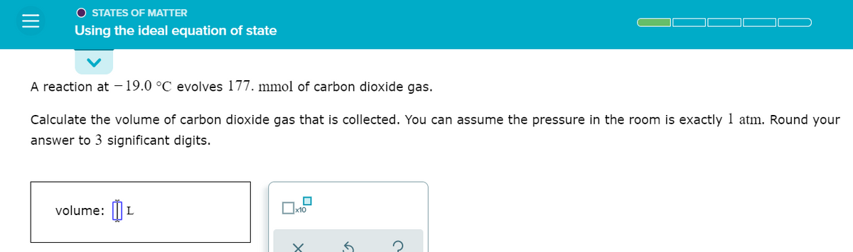 O STATES OF MATTER
Using the ideal equation of state
A reaction at – 19.0 °C evolves 177. mmol of carbon dioxide gas.
Calculate the volume of carbon dioxide gas that is collected. You can assume the pressure in the room is exactly 1 atm. Round your
answer to 3 significant digits.
volume: ||| L
Ox10
