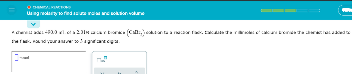 O CHEMICAL REACTIONS
Using molarity to find solute moles and solution volume
A chemist adds 490.0 mL of a 2.01M calcium bromide (CaBr,) solution to a reaction flask. Calculate the millimoles of calcium bromide the chemist has added to
the flask. Round your answer to 3 significant digits.
mmol
x10
II

