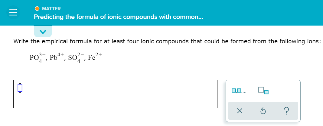 O MATTER
Predicting the formula of ionic compounds with common...
Write the empirical formula for at least four ionic compounds that could be formed from the following ions:
PO, Pb**, so? , Fe²*
4
II
