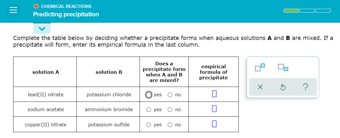 O CHEMICAL REACTIONS
Predicting precipitation
Complete the table below by deciding whether a precipitate forms when aqueous solutions A and B are mixed. If a
precipitate will form, enter its empirical formula in the last column.
Does a
precipitate form
when A and B
are mixed?
empirical
formula of
precipitate
solution A
solution B
lead(II) nitrate
potassium chloride
yes
no
sodium acetate
ammonium bromide
O yes
no
copper(II) nitrate
potassium sulfide
О yes
no
