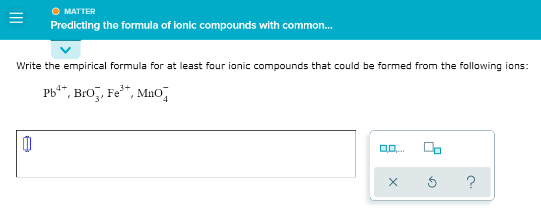 O MATTER
Predicting the formula of ionic compounds with common...
Write the empirical formula for at least four ionic compounds that could be formed from the following ions:
Pb**, Bro,, Fe", MnO,
00..
