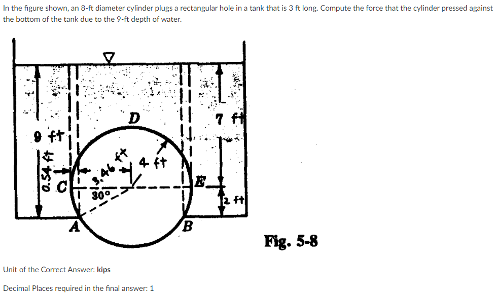 In the figure shown, an 8-ft diameter cylinder plugs a rectangular hole in a tank that is 3 ft long. Compute the force that the cylinder pressed against
the bottom of the tank due to the 9-ft depth of water.
11
4 ft
E.
30°
2 ft
B.
Fig. 5-8
Unit of the Correct Answer: kips
Decimal Places required in the final answer: 1
