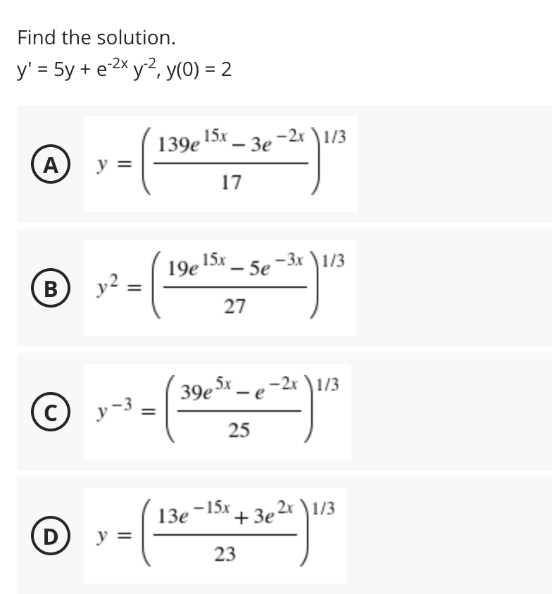 Find the solution.
y' = 5y + e 2x y2, y(0) = 2
-2х
139е 15 — Зе
- 3e -2x \1/3
A
y =
17
15х
19е
15x _ -3x \1/3
5e
В
y2
27
39e Sx
-2х \1/3
— е
C
25
13e-15x + 3e 2x )1/3
'+3
D
y =
23
