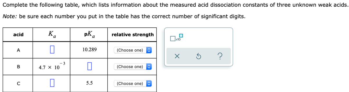 Complete the following table, which lists information about the measured acid dissociation constants of three unknown weak acids.
Note: be sure each number you put in the table has the correct number of significant digits.
Ka
pK.
relative strength
acid
x10
A
10.289
(Choose one)
3
4.7 × 10
(Choose one)
В
5.5
(Choose one)
