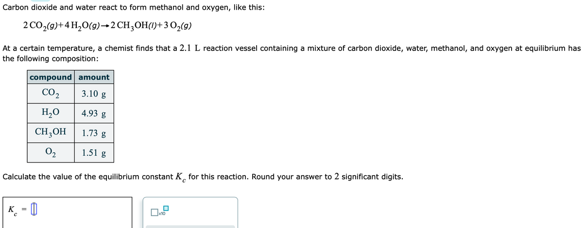 Carbon dioxide and water react to form methanol and oxygen, like this:
2 CO2(g)+4 H,O(9)→2 CH;OH(1)+3 O,(g)
At a certain temperature, a chemist finds that a 2.1 L reaction vessel containing a mixture of carbon dioxide, water, methanol, and oxygen at equilibrium has
the following composition:
compound amount
CO2
3.10 g
H,0
4.93 g
CH3OH
1.73 g
O2
1.51 g
Calculate the value of the equilibrium constant K, for this reaction. Round your answer to 2 significant digits.
K
_ = 0
