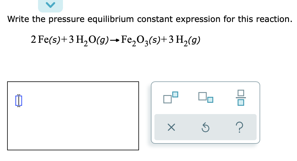 Write the pressure equilibrium constant expression for this reaction.
2 Fe(s)+3 H,O(g)→Fe,O3(s)+3 H2(g)
