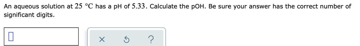 An aqueous solution at 25 °C has a pH of 5.33. Calculate the pOH. Be sure your answer has the correct number of
significant digits.
?
