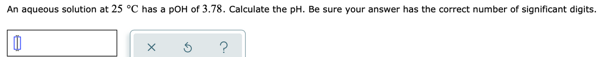 An aqueous solution at 25 °C has a pOH of 3.78. Calculate the pH. Be sure your answer has the correct number of significant digits.
