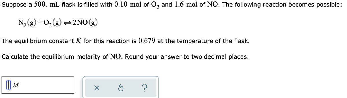 Suppose a 500. mL flask is filled with 0.10 mol of O, and 1.6 mol of NO. The following reaction becomes possible:
N2(g) + 0,(g) =2NO (g)
The equilibrium constant K for this reaction is 0.679 at the temperature of the flask.
Calculate the equilibrium molarity of NO. Round your answer to two decimal places.
| M
