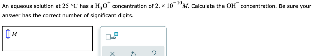 - 10
M. Calculate the OH concentration. Be sure your
+
An aqueous solution at 25 °C has a H,O' concentration of 2. × 10
answer has the correct number of significant digits.
| M
x10
