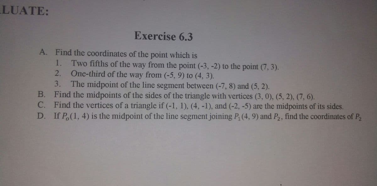 LUATE:
Exercise 6.3
A. Find the coordinates of the point which is
Two fifths of the way from the point (-3, -2) to the point (7, 3).
2. One-third of the way from (-5, 9) to (4, 3).
3. The midpoint of the line segment between (-7, 8) and (5, 2).
B.
1.
Find the midpoints of the sides of the triangle with vertices (3, 0), (5, 2), (7, 6).
C. Find the vertices of a triangle if (-1, 1), (4, -1), and (-2, -5) are the midpoints of its sides.
D. If P.(1, 4) is the midpoint of the line segment joining P, (4, 9) and P2, find the coordinates of P2
