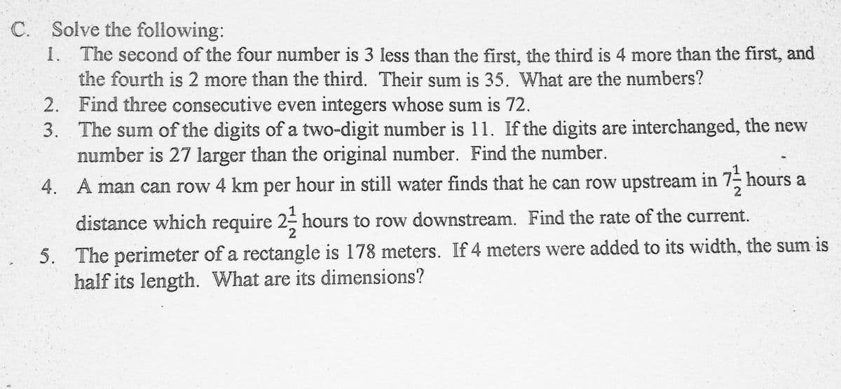 C. Solve the following:
1. The second of the four number is 3 less than the first, the third is 4 more than the first, and
the fourth is 2 more than the third. Their sum is 35. What are the numbers?
2. Find three consecutive even integers whose sum is 72.
3. The sum of the digits of a two-digit number is 11. If the digits are interchanged, the new
number is 27 larger than the original number. Find the number.
4. A man can row 4 km per hour in still water finds that he can row upstream in 7- hours a
1
distance which require 2- hours to row downstream. Find the rate of the current.
5. The perimeter of a rectangle is 178 meters. If 4 meters were added to its width, the sum is
half its length. What are its dimensions?
