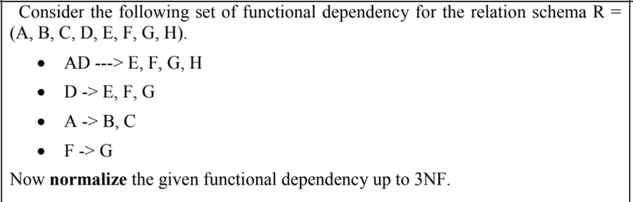 Consider the following set of functional dependency for the relation schema R =
(А, В, С, D, E, F, G, H).
AD ---> E, F, G, H
• D-> E, F, G
. А -> В, С
• F-> G
Now normalize the given functional dependency up to 3NF.
