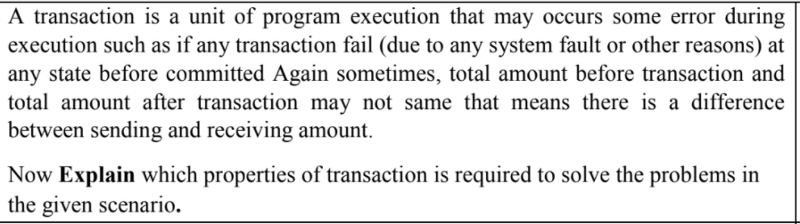 A transaction is a unit of program execution that may occurs some error during
execution such as if any transaction fail (due to any system fault or other reasons) at
any state before committed Again sometimes, total amount before transaction and
total amount after transaction may not same that means there is a difference
between sending and receiving amount.
Now Explain which properties of transaction is required to solve the problems in
the given scenario.
