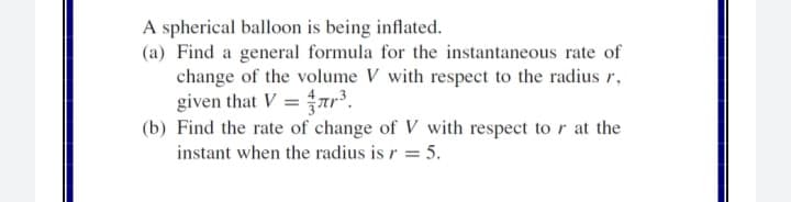 A spherical balloon is being inflated.
(a) Find a general formula for the instantaneous rate of
change of the volume V with respect to the radius r,
given that V = ar³.
(b) Find the rate of change of V with respect to r at the
instant when the radius is r = 5.
