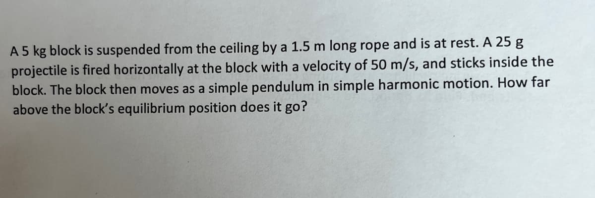 A 5 kg block is suspended from the ceiling by a 1.5 m long rope and is at rest. A 25 g
projectile is fired horizontally at the block with a velocity of 50 m/s, and sticks inside the
block. The block then moves as a simple pendulum in simple harmonic motion. How far
above the block's equilibrium position does it go?

