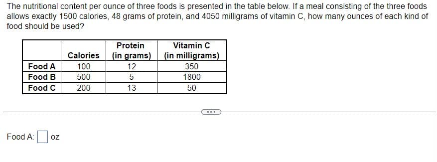 The nutritional content per ounce of three foods is presented in the table below. If a meal consisting of the three foods
allows exactly 1500 calories, 48 grams of protein, and 4050 milligrams of vitamin C, how many ounces of each kind of
food should be used?
Food A
Food B
Food C
Food A: OZ
Calories
100
500
200
Protein
(in grams)
12
5
13
Vitamin C
(in milligrams)
350
1800
50
...