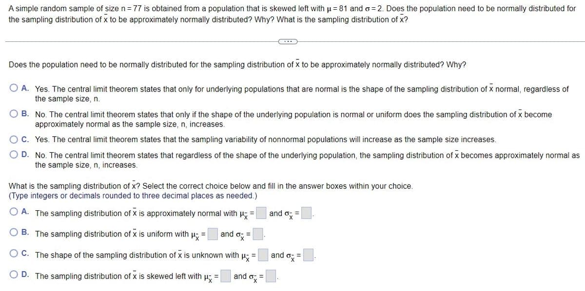 A simple random sample of size n = 77 is obtained from a population that is skewed left with µ = 81 and o=2. Does the population need to be normally distributed for
the sampling distribution of x to be approximately normally distributed? Why? What is the sampling distribution of x?
C・・・
Does the population need to be normally distributed for the sampling distribution of x to be approximately normally distributed? Why?
O A. Yes. The central limit theorem states that only for underlying populations that are normal is the shape of the sampling distribution of x normal, regardless of
the sample size, n.
O B. No. The central limit theorem states that only if the shape of the underlying population is normal or uniform does the sampling distribution of x become
approximately normal as the sample size, n, increases.
OC. Yes. The central limit theorem states that the sampling variability of nonnormal populations will increase as the sample size increases.
O D. No. The central limit theorem states that regardless of the shape of the underlying population, the sampling distribution of x becomes approximately normal as
the sample size, n, increases.
What is the sampling distribution of x? Select the correct choice below and fill in the answer boxes within your choice.
(Type integers or decimals rounded to three decimal places as needed.)
A. The sampling distribution of x is approximately normal with μ =
and ox=
B. The sampling distribution of x is uniform with μ =
and ox=
OC. The shape of the sampling distribution of x is unknown with Px =
O D. The sampling distribution of x is skewed left with μ =
and
and ox=