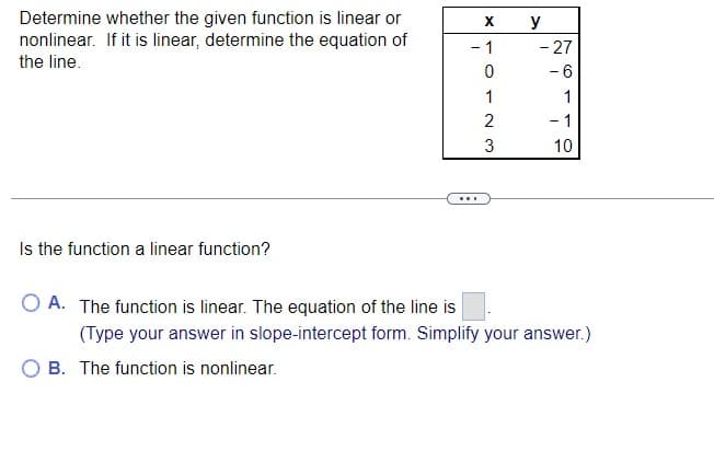 Determine whether the given function is linear or
nonlinear. If it is linear, determine the equation of
the line.
Is the function a linear function?
OA. The function is linear. The equation of the line is
X
- 1
0
1
2
3
...
O B. The function is nonlinear.
y
- 27
- 6
1
- 1
10
(Type your answer in slope-intercept form. Simplify your answer.)