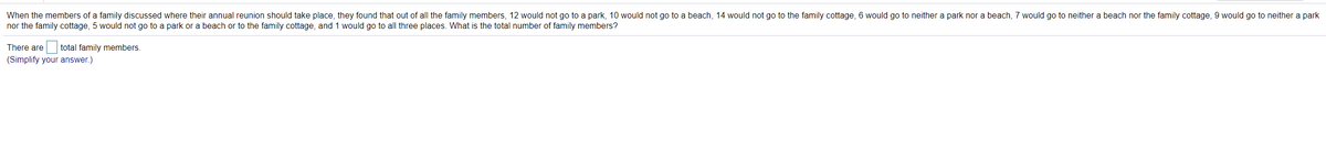 When the members of a family discussed where their annual reunion should take place, they found that out of all the family members, 12 would not go to a park, 10 would not go to a beach, 14 would not go to the family cottage, 6 would go to neither a park nor a beach, 7 would go to neither a beach nor the family cottage, 9 would go to neither a park
nor the family cottage, 5 would not go to a park or a beach or to the family cottage, and 1 would go to all three places. What is the total number of family members?
There are
total family members.
(Simplify your answer.)
