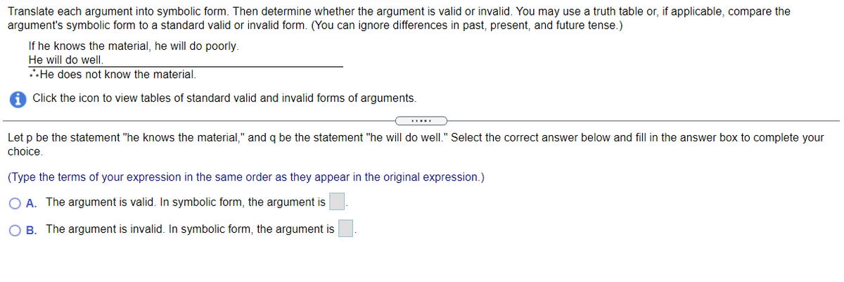 Translate each argument into symbolic form. Then determine whether the argument is valid or invalid. You may use a truth table or, if applicable, compare the
argument's symbolic form to a standard valid or invalid form. (You can ignore differences in past, present, and future tense.)
If he knows the material, he will do poorly.
He will do well.
.He does not know the material.
Click the icon to view tables of standard valid and invalid forms of arguments.
Let p be the statement "he knows the material," and q be the statement "he will do well." Select the correct answer below and fill in the answer box to complete your
choice.
(Type the terms of your expression in the same order as they appear in the original expression.)
O A. The argument is valid. In symbolic form, the argument is
O B. The argument is invalid. In symbolic form, the argument is
