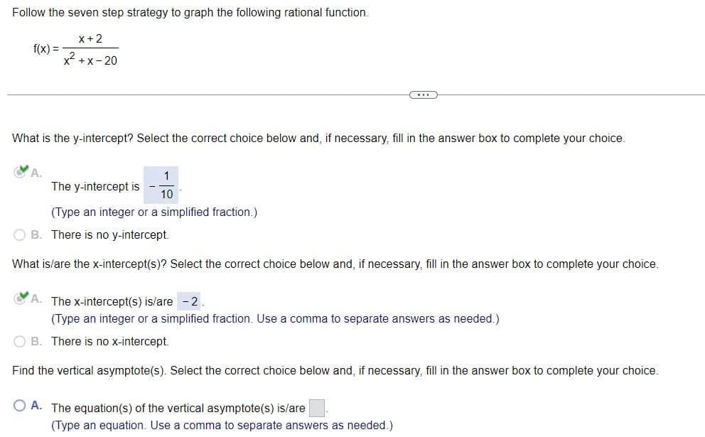 Follow the seven step strategy to graph the following rational function.
x + 2
x²+x-20
f(x) =
What is the y-intercept? Select the correct choice below and, if necessary, fill in the answer box to complete your choice.
A.
1
The y-intercept is 10
(Type an integer or a simplified fraction.)
(...)
OB. There is no y-intercept.
What is/are the x-intercept(s)? Select the correct choice below and, if necessary, fill in the answer box to complete your choice.
A. The x-intercept(s) is/are 2
(Type an integer or a simplified fraction. Use a comma to separate answers as needed.)
OB. There is no x-intercept.
Find the vertical asymptote(s). Select the correct choice below and, if necessary, fill in the answer box to complete your choice.
OA. The equation(s) of the vertical asymptote(s) is/are
(Type an equation. Use a comma to separate answers as needed.)