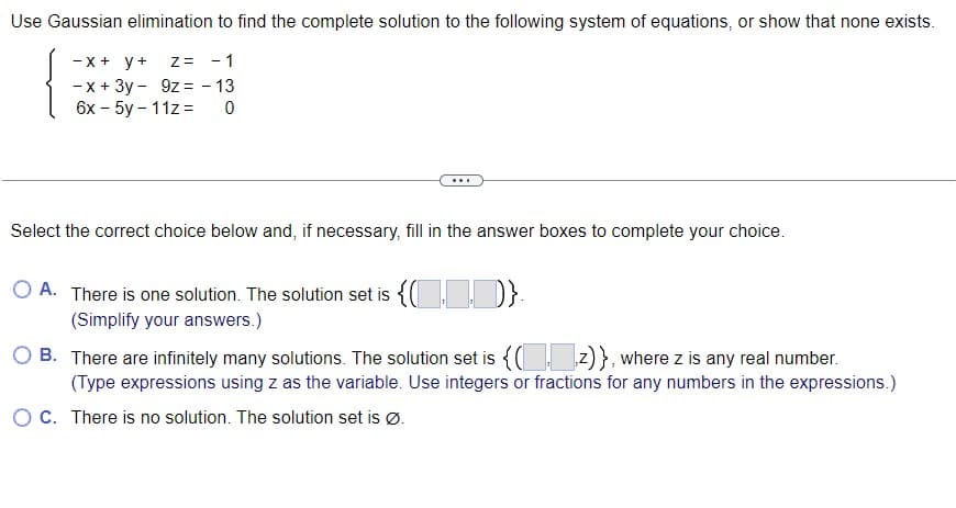 Use Gaussian elimination to find the complete solution to the following system of equations, or show that none exists.
Z = -1
9z = - 13
0
-x + y +
-x + 3y -
6x - 5y-11z=
Select the correct choice below and, if necessary, fill in the answer boxes to complete your choice.
O A. There is one solution. The solution set is {(D)}.
(Simplify your answers.)
OB. There are infinitely many solutions. The solution set is {(z)}, where z is any real number.
(Type expressions using z as the variable. Use integers or fractions for any numbers in the expressions.)
O C. There is no solution. The solution set is Ø.