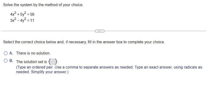 Solve the system by the method of your choice.
4x² + 5y² = 56
3x² - 4y² = 11
Select the correct choice below and, if necessary, fill in the answer box to complete your choice.
O A. There is no solution.
B. The solution set is {}.
(Type an ordered pair. Use a comma to separate answers as needed. Type an exact answer, using radicals as
needed. Simplify your answer.)