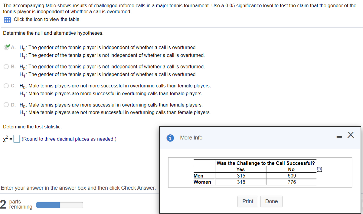 The accompanying table shows results of challenged referee calls in a major tennis tournament. Use a 0.05 significance level to test the claim that the gender of the
tennis player is independent of whether a call is overturned.
E Click the icon to view the table.
Determine the null and alternative hypotheses.
OA. Ho: The gender of the tennis player is independent of whether a call is overturned.
H,: The gender of the tennis player is not independent of whether a call is overturned.
O B. Ho: The gender of the tennis player is not independent of whether a call is overturned.
H: The gender of the tennis player is independent of whether a call is overturned.
O C. Ho: Male tennis players are not more successful in overturning calls than female players.
H: Male tennis players are more successful in overturning calls than female players.
O D. Ho: Male tennis players are more successful in overturning calls than female players.
H,: Male tennis players are not more successful in overturning calls than female players.
Determine the test statistic.
x2 = (Round to three decimal places as needed.)
More Info
Was the Challenge to the Call Successful?
Yes
No
Men
315
609
Women
318
776
Enter your answer in the answer box and then click Check Answer.
parts
remaining
Print
Done
