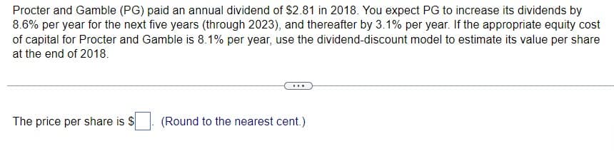 Procter and Gamble (PG) paid an annual dividend of $2.81 in 2018. You expect PG to increase its dividends by
8.6% per year for the next five years (through 2023), and thereafter by 3.1% per year. If the appropriate equity cost
of capital for Procter and Gamble is 8.1% per year, use the dividend-discount model to estimate its value per share
at the end of 2018.
The price per share is $
(Round to the nearest cent.)