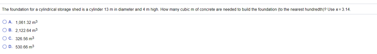 The foundation for a cylindrical storage shed is a cylinder 13 m in diameter and 4 m high. How many cubic m of concrete are needed to build the foundation (to the nearest hundredth)? Use n= 3.14.
O A. 1,061.32 m3
O B. 2,122.64 m3
OC. 326.56 m3
O D. 530.66 m3
