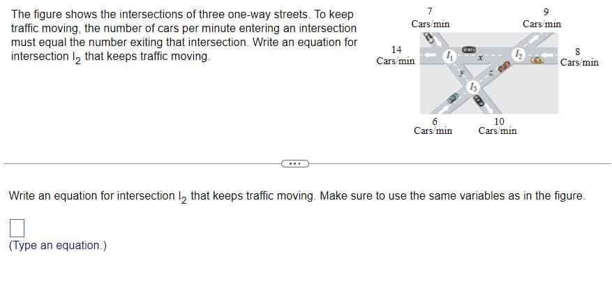 The figure shows the intersections of three one-way streets. To keep
traffic moving, the number of cars per minute entering an intersection
must equal the number exiting that intersection. Write an equation for
intersection 1₂ that keeps traffic moving.
...
(Type an equation.)
7
Cars/min
14
Cars/min
4
6
Cars/min
CINE
10
Cars/min
9
Cars/min
8
Cars/min
Write an equation for intersection 1₂ that keeps traffic moving. Make sure to use the same variables as in the figure.