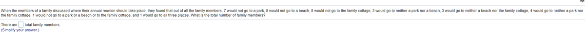 When the members of a family discussed where their annual reunion should take place, they found that out of all the family members, 7 would not go to a park, 8 would not go to a beach, 8 would not go to the family cottage, 3 would go to neither a park nor a beach, 3 would go to neither a beach nor the family cottage, 4 would go to neither a park nor
the family cottage, 1 would not go to a park or a beach or to the family cottage, and 1 would go to all three places. What is the total number of family members?
There are
total family members.
(Simplify your answer.)
