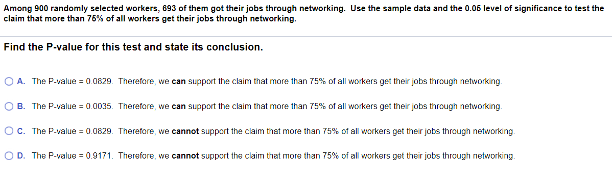 Among 900 randomly selected workers, 693 of them got their jobs through networking. Use the sample data and the 0.05 level of significance to test the
claim that more than 75% of all workers get their jobs through networking.
Find the P-value for this test and state its conclusion.
O A. The P-value = 0.0829. Therefore, we can support the claim that more than 75% of all workers get their jobs through networking.
O B. The P-value = 0.0035. Therefore, we can support the claim that more than 75% of all workers get their jobs through networking.
O c. The P-value = 0.0829. Therefore, we cannot support the claim that more than 75% of all workers get their jobs through networking.
O D. The P-value = 0.9171. Therefore, we cannot support the claim that more than 75% of all workers get their jobs through networking.
