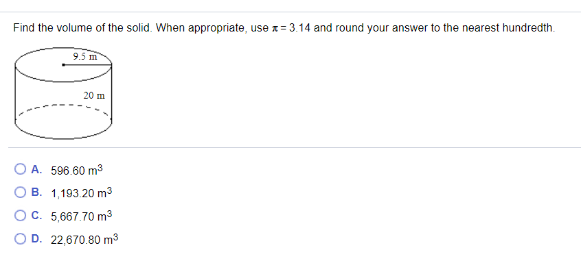 Find the volume of the solid. When appropriate, use n= 3.14 and round your answer to the nearest hundredth.
9.5 m
20 m
A. 596.60 m3
O B. 1,193.20 m3
O C. 5,667.70 m3
O D. 22,670.80 m3
