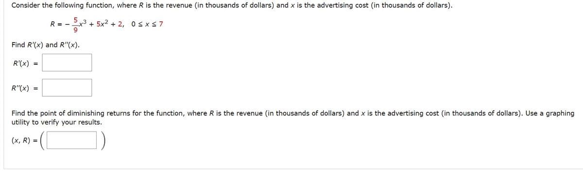 Consider the following function, where R is the revenue (in thousands of dollars) and x is the advertising cost (in thousands of dollars).
x3 + 5x2 + 2, 0sxs7
9.
R = -
Find R'(x) and R"(x).
R'(x) =
R"(x)
Find the point of diminishing returns for the function, where R is the revenue (in thousands of dollars) and x is the advertising cost (in thousands of dollars). Use a graphing
utility to verify your results.
(x, R) =
