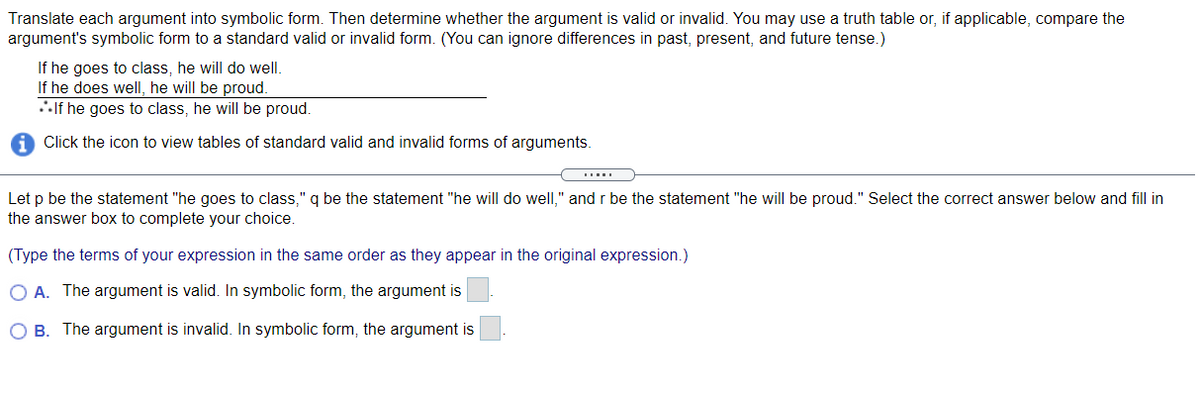 Translate each argument into symbolic form. Then determine whether the argument is valid or invalid. You may use a truth table or, if applicable, compare the
argument's symbolic form to a standard valid or invalid form. (You can ignore differences in past, present, and future tense.)
If he goes to class, he will do well.
If he does wellI, he will be proud.
If he goes to class, he will be proud.
Click the icon to view tables of standard valid and invalid forms of arguments.
Let p be the statement "he goes to class," q be the statement "he will do well," and r be the statement "he will be proud." Select the correct answer below and fill in
the answer box to complete your choice.
(Type the terms of your expression in the same order as they appear in the original expression.)
O A. The argument is valid. In symbolic form, the argument is
O B. The argument is invalid. In symbolic form, the argument is
