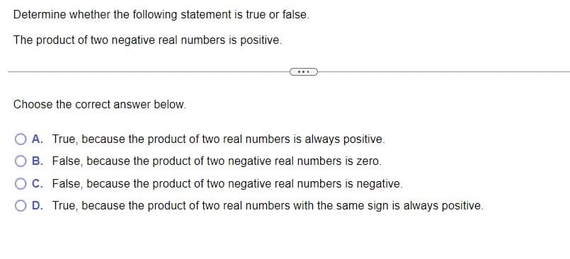 Determine whether the following statement is true or false.
The product of two negative real numbers is positive.
Choose the correct answer below.
O A. True, because the product of two real numbers is always positive.
O B. False, because the product of two negative real numbers is zero.
O C. False, because the product of two negative real numbers is negative.
O D. True, because the product of two real numbers with the same sign is always positive.