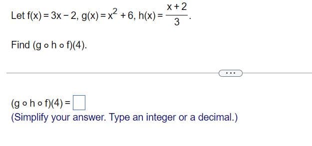 X+2
Let f(x) = 3x - 2, g(x) = x + 6, h(x) =
3
Find (g oho f)(4).
(g ohof)(4) =
(Simplify your answer. Type an integer or a decimal.)
