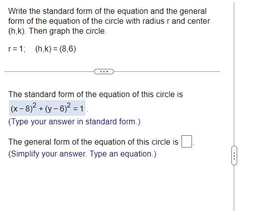 Write the standard form of the equation and the general
form of the equation of the circle with radius r and center
(h,k). Then graph the circle.
r=1; (h,k)=(8,6)
***
The standard form of the equation of this circle is
(x-8)² + (y-6)² = 1.
(Type your answer in standard form.)
The general form of the equation of this circle is
(Simplify your answer. Type an equation.)
.……..