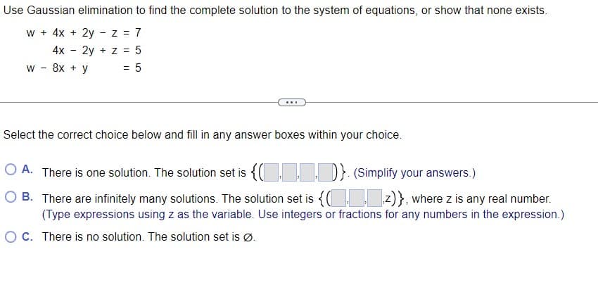 Use Gaussian elimination to find the complete solution to the system of equations, or show that none exists.
w + 4x + 2yz = 7
4x
2y + z = 5
8x + y
= 5
W
-
-
...
Select the correct choice below and fill in any answer boxes within your choice.
OA. There is one solution. The solution set is {()}. (Simplify your answers.)
OB. There are infinitely many solutions. The solution set is {(z)}, where z is any real number.
(Type expressions using z as the variable. Use integers or fractions for any numbers in the expression.)
O C. There is no solution. The solution set is Ø.