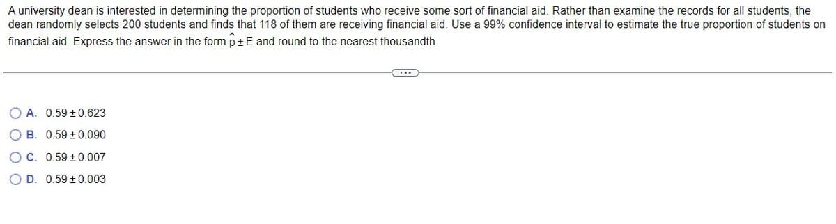 A university dean is interested in determining the proportion of students who receive some sort of financial aid. Rather than examine the records for all students, the
dean randomly selects 200 students and finds that 118 of them are receiving financial aid. Use a 99% confidence interval to estimate the true proportion of students on
financial aid. Express the answer in the form p + E and round to the nearest thousandth.
...
O A. 0.59 ± 0.623
OB. 0.59 ± 0.090
OC. 0.59 ± 0.007
OD. 0.59 ± 0.003
