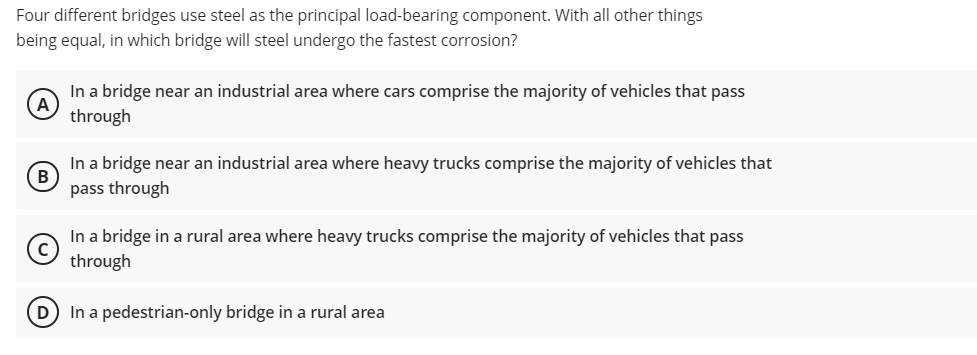 Four different bridges use steel as the principal load-bearing component. With all other things
being equal, in which bridge will steel undergo the fastest corrosion?
In a bridge near an industrial area where cars comprise the majority of vehicles that pass
A
through
In a bridge near an industrial area where heavy trucks comprise the majority of vehicles that
pass through
In a bridge in a rural area where heavy trucks comprise the majority of vehicles that pass
through
D In a pedestrian-only bridge in a rural area
