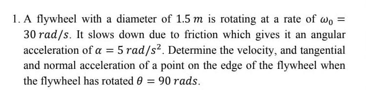 1. A flywheel with a diameter of 1.5 m is rotating at a rate of wo =
30 rad/s. It slows down due to friction which gives it an angular
acceleration of a = 5 rad/s2. Determine the velocity, and tangential
%3D
and normal acceleration of a point on the edge of the flywheel when
the flywheel has rotated 0 = 90 rads.
