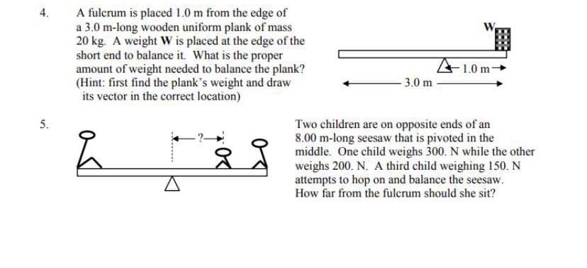 A fulcrum is placed 1.0 m from the edge of
a 3.0 m-long wooden uniform plank of mass
20 kg. A weight W is placed at the edge of the
short end to balance it. What is the proper
amount of weight needed to balance the plank?
(Hint: first find the plank's weight and draw
its vector in the correct location)
4.
W
A1.0 m-
- 3.0 m
5.
Two children are on opposite ends of an
8.00 m-long seesaw that is pivoted in the
middle. One child weighs 300. N while the other
weighs 200. N. A third child weighing 150. N
attempts to hop on and balance the seesaw.
How far from the fulerum should she sit?
