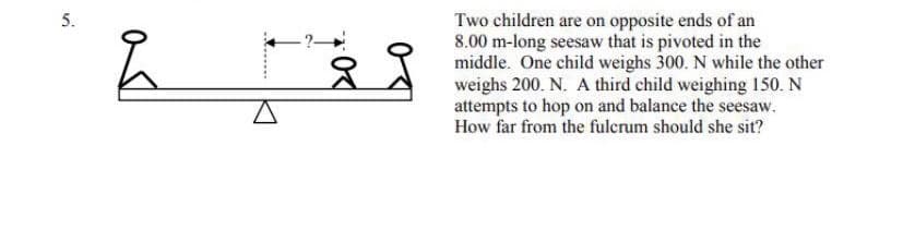 Two children are on opposite ends of an
8.00 m-long seesaw that is pivoted in the
middle. One child weighs 300. N while the other
weighs 200. N. A third child weighing 150. N
attempts to hop on and balance the seesaw.
How far from the fulcrum should she sit?
-?
5.
