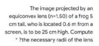 The image projected by an
equiconvex lens (n=1.50) of a frog 5
cm tall, who is located 0.6 m from a
screen, is to be 25 cm high. Compute
* ?the necessary radii of the lens
