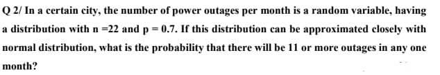Q 2/ In a certain city, the number of power outages per month is a random variable, having
a distribution with n =22 and p = 0.7. If this distribution can be approximated closely with
normal distribution, what is the probability that there will be 11 or more outages in any one
month?
